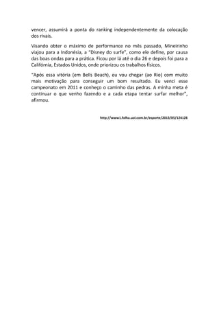 vencer, assumirá a ponta do ranking independentemente da colocação
dos rivais.
Visando obter o máximo de performance no mês passado, Mineirinho
viajou para a Indonésia, a “Disney do surfe”, como ele define, por causa
das boas ondas para a prática. Ficou por lá até o dia 26 e depois foi para a
Califórnia, Estados Unidos, onde priorizou os trabalhos físicos.
“Após essa vitória (em Bells Beach), eu vou chegar (ao Rio) com muito
mais motivação para conseguir um bom resultado. Eu venci esse
campeonato em 2011 e conheço o caminho das pedras. A minha meta é
continuar o que venho fazendo e a cada etapa tentar surfar melhor”,
afirmou.
http://www1.folha.uol.com.br/esporte/2013/05/124126
 