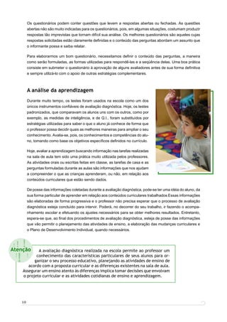 Os questionários podem conter questões que levem a respostas abertas ou fechadas. As questões
           abertas não são muito indicadas para os questionários, pois, em algumas situações, costumam produzir
           respostas tão imprevistas que tornam difícil sua análise. Os melhores questionários são aqueles cujas
           respostas solicitadas estão claramente deﬁnidas e o conteúdo das perguntas abordam um assunto que
           o informante possa e saiba relatar.

           Para elaborarmos um bom questionário, necessitamos deﬁnir o conteúdo das perguntas, a maneira
           como serão formuladas, as formas utilizadas para respondê-las e a seqüência delas. Uma boa prática
           consiste em submeter o questionário à aprovação de alguns avaliadores antes de sua forma deﬁnitiva
           e sempre utilizá-lo com o apoio de outras estratégias complementares.



           A análise da aprendizagem
           Durante muito tempo, os testes foram usados na escola como um dos
           únicos instrumentos conﬁáveis de avaliação diagnóstica. Hoje, os testes
           padronizados, que comparavam os alunos uns com os outros, como por
           exemplo, as medidas de inteligência, e de Q.I., foram substituídos por
           estratégias utilizadas para saber o que o aluno já conhece de forma que
           o professor possa decidir quais as melhores maneiras para ampliar o seu
           conhecimento. Avalia-se, pois, os conhecimentos e competências do alu-
           no, tomando como base os objetivos especíﬁcos deﬁnidos no currículo.

           Hoje, avaliar a aprendizagem buscando informação nas tarefas realizadas
           na sala de aula tem sido uma prática muito utilizada pelos professores.
           As atividades orais ou escritas feitas em classe, as tarefas de casa e as
           perguntas formuladas durante as aulas são informações que nos ajudam
           a compreender o que as crianças aprenderam, ou não, em relação aos
           conteúdos curriculares que estão sendo dados.

           De posse das informações coletadas durante a avaliação diagnóstica, pode-se ter uma idéia do aluno, da
           sua forma particular de aprender em relação aos conteúdos curriculares trabalhados Essas informações
           são elaboradas de forma progressiva e o professor não precisa esperar que o processo de avaliação
           diagnóstica esteja concluído para intervir. Poderá, no decorrer do seu trabalho, ir fazendo o acompa-
           nhamento escolar e efetuando os ajustes necessários para se obter melhores resultados. Entretanto,
           espera-se que, ao ﬁnal dos procedimentos de avaliação diagnóstica, esteja de posse das informações
           que vão permitir o planejamento das atividades de ensino, a elaboração das mudanças curriculares e
           o Plano de Desenvolvimento Individual, quando necessários.



 !!   !
Atenção       A avaliação diagnóstica realizada na escola permite ao professor um

  !
  !   !      conhecimento das características particulares de seus alunos para or-
            ganizar o seu processo educativo, planejando as atividades de ensino de
         acordo com a proposta curricular e as diferenças existentes na sala de aula.
      Assegurar um ensino atento às diferenças implica tomar decisões que envolvam
      o projeto curricular e as atividades cotidianas de ensino e aprendizagem.




      10
 