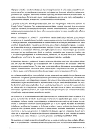 O projeto curricular é o instrumento de que dispõem os proﬁssionais de uma escola para deﬁnir e con-
cretizar decisões, em relação aos componentes curriculares que devem ser adotados coletivamente,
garantindo que a proposta educacional realizada seja adequada às características e necessidades de
cada um dos alunos. Portanto, para que o trabalho pedagógico permita uma efetiva participação e o
aproveitamento de todos, é necessário o planejamento do currículo escolar.

A proposta curricular é deﬁnida por cada escola, com base nos princípios norteadores contidos no
Projeto Político Pedagógico. Para uma escola que pretenda ser inclusiva, o currículo deve, entre outros
aspectos, ser ﬂexível, dar atenção as diferenças, estimular a heterogeneidade, contemplar as necessi-
dades educacionais especiais dos alunos e favorecer processos de formação e colaboração reﬂexiva
entre os proﬁssionais.

Desde a promulgação da Lei 5692/71 Lei de Diretrizes e Bases da Educação Nacional, que o princípio
constitucional da igualdade de oportunidades para as pessoas, colocou no cenário educacional o direito
à educação para todos, independentemente de suas características e condições pessoais e sociais. Essa
amplitude de oportunidades traz, conseqüentemente, o reconhecimento das diferenças e a necessida-
de de atendê-las a partir de todas as dimensões possíveis. Embora a legislação tenha estabelecido o
atendimento às pessoas com deﬁciência, seria ingênuo pensar que isso é suﬁciente para que as coisas
aconteçam. As leis contribuem para deﬁnir as condições necessárias para alcançar um objetivo, mas
a sua consecução dependerá de inúmeros fatores, dentre eles, os recursos com que se conta para
alcançá-los e o envolvimento dos agentes encarregados de implantar a legislação.

Evidencia-se, portanto, a importância de se considerar as diferenças como fator primordial na educa-
ção, em função das interações que se estabelecem entre as características das pessoas e o ambiente
educacional em que se inserem. Por isso, levar em consideração as diferenças no campo educacional
signiﬁca criar mecanismos variados de ensino e de situações e respostas educacionais, que permitam
o máximo ajuste possível às características dos alunos para promover seu desenvolvimento.

As mudanças paradigmáticas vêm conduzindo o nosso pensamento, para a idéia de que, diante de uma
determinada situação de aprendizagem os alunos apresentam disposições intelectuais, características
afetivas emocionais e estratégias de aprendizagem diferentes, condicionadas ao ambiente social em que
essas aprendizagens se desenvolvem. E a pluralidade de situações com que nos deparamos nas esco-
las demonstra a elevada complexidade de um projeto curricular coerente com as diferenças existentes
na sala de aula. Se privilegiarmos a heterogeneidade, vamos encontrar no mesmo grupo alunos com
interesses e experiências diversas, em níveis diferentes de aprendizagem, que necessitam atividades
diversiﬁcadas para que possam aprender com sentido.

Os professores às vezes entendem atividade diversiﬁcada como uma atividade diferenciada/especíﬁca
para o aluno diferente. O trabalho diversiﬁcado deveria ser uma oportunidade para todos os alunos
aprenderem, de forma variada, o que muitas vezes só é trabalhado de um jeito na sala de aula. Normal-
mente, os professores transmitem o conteúdo e pedem que os alunos repitam. Atividades diversiﬁcadas
trabalhariam as diferentes linguagens e, de formas variadas, o mesmo conteúdo, dando oportunidade
para que todos os alunos possam reconstruir o conhecimento. Atividades diferenciadas acabam por
discriminar os alunos, que aprendem, de modo diferente do que é esperado pela escola, daquele outro
aluno que se adapta a ela. A atividade diversiﬁcada dá autonomia ao aluno de fazer a escolha do trabalho
que melhor ajusta a seus interesses e, portanto, propicia a aprendizagem.(CORRÊA, 2009)

Na atualidade, em relação ao atendimento as diferenças na escola, encontramos duas posições diferen-
tes; há os que defendem a necessidade das adaptações curriculares e dos planos de desenvolvimento


                                                                                 PUC Minas Virtual         11
 