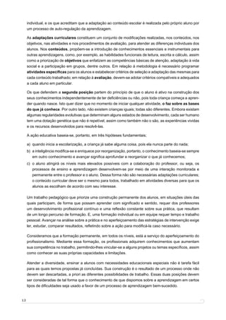 individual, e os que acreditam que a adaptação ao conteúdo escolar é realizada pelo próprio aluno por
     um processo de auto-regulação da aprendizagem.

     As adaptações curriculares constituem um conjunto de modiﬁcações realizadas, nos conteúdos, nos
     objetivos, nas atividades e nos procedimentos de avaliação, para atender as diferenças individuais dos
     alunos. Nos conteúdos, propõem-se a introdução de conhecimentos essenciais e instrumentais para
     outras aprendizagens, como, por exemplo, as habilidades funcionais de leitura, escrita e cálculo, assim
     como a priorização de objetivos que enfatizem as competências básicas de atenção, adaptação à vida
     social e a participação em grupos, dentre outros. Em relação à metodologia é necessário programar
     atividades especiﬁcas para os alunos e estabelecer critérios de seleção e adaptação das mesmas para
     cada conteúdo trabalhado; em relação à avaliação, devem-se adotar critérios compatíveis e adequados
     a cada aluno em particular.

     Os que defendem a segunda posição partem do princípio de que o aluno é ativo na construção dos
     seus conhecimentos independentemente de ter deﬁciências ou não, pois toda criança começa a apren-
     der quando nasce. Isto quer dizer que no momento de iniciar qualquer atividade, o faz sobre as bases
     do que já conhece. Por outro lado, não existem crianças iguais; todas são diferentes. Embora existam
     algumas regularidades evolutivas que determinam alguns estados de desenvolvimento, cada ser humano
     tem uma dotação genética que não é repetível, assim como também não o são, as experiências vividas
     e os recursos desenvolvidos para resolvê-las.

     A ação educativa baseia-se, portanto, em três hipóteses fundamentais;

     a) quando inicia a escolarização, a criança já sabe alguma coisa, pois ela nunca parte do nada;
     b) a inteligência modiﬁca-se e enriquece por reorganização, portanto, o conhecimento baseia-se sempre
        em outro conhecimento e avançar signiﬁca aprofundar e reorganizar o que já conhecemos;
     c) o aluno atingirá os níveis mais elevados possíveis com a colaboração do professor, ou seja, os
        processos de ensino e aprendizagem desenvolvem-se por meio de uma interação monitorada e
        permanente entre o professor e o aluno. Dessa forma não são necessárias adaptações curriculares;
        o conteúdo curricular deve ser o mesmo para todos, trabalhado em atividades diversas para que os
        alunos as escolham de acordo com seu interesse.

     Um trabalho pedagógico que priorize uma construção permanente dos alunos, em situações úteis das
     quais participam, de forma que possam aprender com signiﬁcado e sentido, requer dos professores
     um desenvolvimento proﬁssional contínuo e uma reﬂexão constante sobre sua prática, que resultam
     de um longo percurso de formação. E, uma formação individual ou em equipe requer tempo e trabalho
     pessoal. Avançar na análise sobre a prática e no aperfeiçoamento das estratégias de intervenção exige
     ler, estudar, comparar resultados, reﬂetindo sobre a ação para modiﬁcá-la caso necessário.

     Consideramos que a formação permanente, em todos os níveis, está a serviço do aperfeiçoamento do
     proﬁssionalismo. Mediante essa formação, os proﬁssionais adquirem conhecimentos que aumentam
     sua competência no trabalho, permitindo-lhes vincular-se a alguns projetos ou temas especíﬁcos, assim
     como conhecer as suas próprias capacidades e limitações.

     Atender a diversidade, ensinar a alunos com necessidades educacionais especiais não é tarefa fácil
     para as quais temos propostas já concluídas. Sua construção é o resultado de um processo onde não
     devem ser descartadas, a priori as diferentes possibilidades de trabalho. Essas duas posições devem
     ser consideradas de tal forma que o conhecimento de que dispomos sobre a aprendizagem em certos
     tipos de diﬁculdades seja usado a favor de um processo de aprendizagem bem-sucedido.


12
 