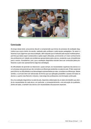 Conclusão
Ao longo desse texto, procuramos discutir a compreensão que temos do processo de avaliação diag-
nóstica que ocorre dentro da escola, realizado pelo professor e pela equipe pedagógica. Se assim o
fazemos é por julgarmos que essa avaliação, além daquela que é realizada pela equipe multidisciplinar,
permite que dados sejam esclarecidos e ações sejam efetuadas, promovendo um maior conhecimento
dos professores em relação aos problemas apresentados pelos alunos, ampliando suas competências
para o ensino. Acreditamos, pois, que a avaliação diagnóstica escolar deve ser conduzida pelos pro-
fessores e para isso apresentamos algumas estratégias.

As diﬁculdades de aprender se relacionam, quase sempre, às necessidades cognitivas dos alunos e a
um processo educacional que não considera as diferenças existentes na sala de aula. É fator essencial
para diminuir as diﬁculdades e as desvantagens apresentadas por eles, considerar as diferenças. Nesse
sentido, o currículo deve ser estruturado de forma que sua aplicação possibilite o acesso de todos os
alunos e, quanto mais ﬂexível e inclusivo, mais exige dos professores uma formação continuada.

De uma avaliação diagnóstica na sala de aula, depende a elaboração de um plano de trabalho que aten-
da às necessidades de cada aluno, em particular, e conseqüentemente, uma educação de qualidade,
direito de todos, e também dos alunos com necessidades educacionais especiais.




                                                                                PUC Minas Virtual        13
 