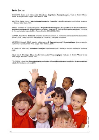 Referências
     BASSEDAS, Eulália e al. Intervenção Educativa e Diagnóstico Psicopedagógico. Trad. de Beatriz Affonso
     Neves. 3Q edição. Porto Alegre: Artes Médicas, 1996.


     BAUTISTA, Rafael (Coord.). Necessidades Educativas Especiais. Tradução de Ana Escoval. Lisboa: Dinalivros
     — Coleção Saber Mais, 1997.


     BRASIL, Secretaria de Educação Especial — Projeto Nordeste. Programa de Capacitação de Recursos Humanos
     do Ensino Fundamental. Necessidades Especiais em Sala de Aula. Série Atualidades Pedagógicas 2. Tradução
     de Ana Maria Isabel Lopes da Silva. Reimp. Brasﬂia: MEC/SEESe 1998.


     CORRÊA, Rosa Maria. Na escuta: encontros e diálogos dos/com os professores sobre os dilemas do cotidiano
     escolar. 2009. Tese (Doutorado). Faculdade de Educação - UNICAMP, Campinas.


     MONEREO, Carles & SOLE, Isabel e colaboradores. O Assessoramento Psicopedagógico. Uma perspectiva
     proﬁssional e construtivista. Porto Alegre: Artes Médicas, 2000.


     RODRIGUES, David (org.) Inclusão e Educação: doze olhares sobre a educação inclusiva. São Paulo: Summus,
     2006.


     SOLÉ, Isabel. Orientação Educacional e Intervenção Psicopedagógica. Tradução de Beatriz Affonso Neves.
     Porto Alegre: ARTMED Editores, 2001.


     TOLCHINSK Liliana et al. Processos de aprendizagem e formação docente em condições de extrema diver-
     sidade. Porto Alegre: Artmed, 2004.




                                                                                                                 R
                                                                                                                 Fotos: stock.xchng




14
 