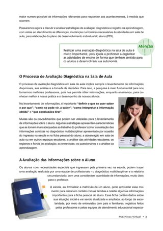 maior numero possível de informações relevantes para responder aos acontecimentos, à medida que
ocorrem.

Passaremos agora a discutir e analisar estratégias de avaliação diagnóstica e registro da aprendizagem,
com vistas ao atendimento as diferenças, mudanças curriculares necessárias às atividades em sala de
aula, para elaboração do plano de desenvolvimento individual do aluno (PDI).

                                                                                                   !!
                                                                                                  Atenção
                                                                                                              !
                                    Realizar uma avaliação diagnóstica na sala de aula é
                                    muito importante, pois ajuda o professor a organizar
                                    as atividades de ensino de forma que tenham sentido para
                                                                                                    !
                                                                                                      ! !

                                    os alunos e desenvolvam sua autonomia.




O Processo de Avaliação Diagnóstica na Sala de Aula
O processo de avaliação diagnóstica em sala de aula implica sempre o levantamento de informações
disponíveis, sua análise e a tomada de decisões. Para isso, a pesquisa é meio fundamental para nos
tornarmos melhores professores, pois nos permite obter informações, enquanto ensinamos, para co-
nhecer melhor a nossa prática e o desempenho de nossos alunos.

No levantamento de informações, é importante “deﬁnir o que se quer saber
e por que”; “como se pode vir, a saber”; “como interpretar a informação
obtida” e “que conclusões tirar”.

Muitas são os procedimentos que podem ser utilizadas para o levantamento
de informações sobre o aluno. Algumas estratégias apresentam características
que as tornam mais adequadas ao trabalho do professor como: a avaliação das
informações contidas no diagnóstico multidisciplinar apresentado por ocasião
do ingresso na escola e na ﬁcha pessoal do aluno; a observação em sala de
aula ou em outros espaços escolares; a análise das atividades escolares; os
registros e ﬁchas de avaliação; as entrevistas; os questionários e a análise da
aprendizagem.



A Avaliação das Informações sobre o Aluno
Os alunos com necessidades especiais que ingressam pela primeira vez na escola, podem trazer
uma avaliação realizada por uma equipe de proﬁssionais - o diagnóstico multidisciplinar e o relatório
                      circunstanciado, com uma considerável quantidade de informações, muito úteis
                       para o professor.

                         A escola, ao formalizar a matrícula de um aluno, pode aproveitar esse mo-
                          mento para entrar em contato com as famílias e coletar algumas informações
                          importantes para a ﬁcha pessoal do aluno. Essa ﬁcha contém dados sobre
                           sua situação inicial e vai sendo atualizada e ampliada, ao longo da esco-
                            laridade, por meio de entrevistas com pais e familiares, registros feitos
                             pelos professores e pelas equipes de atendimento educacional especia-


                                                                                  PUC Minas Virtual       3
 