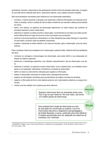 participante. Quando o observador é não-participante mantém-se fora da situação observada, à margem
do que está sendo realizado pelo aluno, observando apenas, suas reações enquanto trabalha.

São recomendações importantes para realizarmos uma observação sistemática:
•   conhecer, o máximo possível, a situação a ser observada, colhendo informações com pessoas envol-
    vidas na situação, tendo o cuidado de não se deixar contaminar por opiniões e idéias preconcebidas
    de outros;
•   deﬁnir, com clareza, os objetivos da observação elaborando um roteiro básico que contenha os
    principais aspectos a serem observados;
•   selecionar e registrar os dados durante a observação, concentrando-se nos fatos que estão aconte-
    cendo efetivamente em lugar de procurar outros que espera que aconteçam;
•   optar por uma escuta paciente e interessada e um olhar adequado para saber distinguir o importante
    do secundário, tomando notas de detalhes importantes;
•   analisar e interpretar os dados obtidos e, em casos de dúvidas, após a observação, procurar escla-
    recê-los.

Para o professor obter bons resultados com a observação, podendo então, utilizá-la de forma satisfatória
ele deve:
•   Conhecer as vantagens e desvantagens da observação, para poder deﬁnir a sua adequação em
    relação ao objetivo esperado;
•   determinar a metodologia especíﬁca a ser utilizada, especialmente o tipo de observação a ser fei-
    ta;
•   selecionar o contexto, os aspectos a serem observados, como o espaço físico, as condições neces-
    sárias à sua realização, delimitando a freqüência e duração da observação;
•   deﬁnir os meios ou instrumentos utilizados para registrar a informação;
•   realizar a observação colocando em prática todo o planejamento previsto;
•   registrar as informações recolhidas para procedimentos de análise e tomada de decisões;
•   registrar a informação da forma mais objetiva possível, sem valorizações subjetivas ou cargas emo-
    cionais;


                                                                                                                             !
•   manter uma boa relação com a pessoa que deve observar.
                                                                                                                    !!
                                                                                                                   Atenção
                                          Qualquer observação deve ser planejada tendo como
                                          foco o que se quer observar. Por essa razão, não existe
                                          um modelo padrão de observação.
                                                                                                                     !
                                                                                                                         !
                                                                                                                         !



                                                                                                                       ... ...
                                                                                                                             ...
                                                                                                                       Dicas
                                         Uma proposta bem ampla de observação em sala
                                         de aula pode ser encontrada no capítulo 3 do livro
                                                                                                                       ...
                                                                                                                         ...
                                         Intervenção educativa e diagnóstico psicopedagógico,
                                         de Eulália Bassedas e outros, publicado pela Artes Médicas1.
                                         O modelo apresentado deve ser adaptado aos objetivos da
                                         avaliação a ser realizada.


1
 BASSEDAS, Eulália e outros. Intervenção Educativa e diagnóstico psicopedagógico. Trad. De Beatriz Affonso Neves, 3ª
Ed. Porto alegre, 1996.



                                                                                               PUC Minas Virtual         5
 