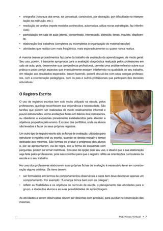 •   ortograﬁa (natureza dos erros, se conceitual, construtivo, por distração, por diﬁculdade na interpre-
    tação da instrução, etc.);
•   resolução de tarefas (repete modelos conhecidos, automatiza, utiliza novas estratégias, faz inferên-
    cias);
•   participação em sala de aula (atento, concentrado, interessado, distraído, tenso, inquieto, displicen-
    te,
•   elaboração dos trabalhos (completos ou incompletos e organização do material escolar)
•   atividades que realiza com mais freqüência, mais esporadicamente ou quase nunca realiza.


A maioria desses procedimentos faz parte do trabalho de avaliação da aprendizagem, de modo geral.
Seu uso, porém, é bastante apropriado para a avaliação diagnóstica realizada pelos professores em
sala de aula, pois, desenvolve sua competência proﬁssional, permite uma análise reﬂexiva sobre sua
prática e pode corrigir aspectos que eventualmente estejam interferindo na qualidade do seu trabalho,
em relação aos resultados esperados. Assim fazendo, poderá discuti-los com seus colegas professo-
res, com a coordenação pedagógica, com os pais e outros proﬁssionais que participam das decisões
educativas.



O Registro Escrito
O uso de registros escritos tem sido muito utilizado na escola, pelos
professores, que hoje reconhecem sua importância e necessidade. São
tarefas que podem ser realizadas de modo relativamente informal e
pouco estruturadas, como anotações feitas em diários dos professores,
ou obedecer a esquemas previamente estabelecidos para atender a
objetivos propostos pelo ensino. É o caso dos portfólios, onde os alunos
são levados a fazer os seus próprios registros.

Um outro tipo de registro escrito são as ﬁchas de avaliação, utilizadas para
estruturar o registro oral ou escrito, quando se deseja reduzir o tempo
dedicado aos mesmos. São formas de avaliar o progresso dos alunos
e, por se apresentarem, via de regra, sob a forma de esquemas com
perguntas, podem se tornar restritivas. Em caso de opção pelo seu uso, o ideal é que a sua elaboração
seja feita pelos professores, pois isso contribui para que o registro reﬂita as orientações curriculares da
escola e o seu trabalho.

No caso dos professores elaborarem suas próprias ﬁchas de avaliação é necessário levar em conside-
ração alguns critérios. Os itens devem:

•   ser formulados em termos de comportamentos observáveis e cada item deve descrever apenas um
    comportamento. Por exemplo: “A criança brinca bem com os colegas”;
•   reﬂetir as ﬁnalidades e os objetivos do currículo da escola, o planejamento das atividades para o
    grupo, a idade dos alunos e as suas possibilidades de aprendizagem.


As atividades a serem observadas devem ser descritas com precisão, para auxiliar na observação das
mesmas.




                                                                                     PUC Minas Virtual        7
 
