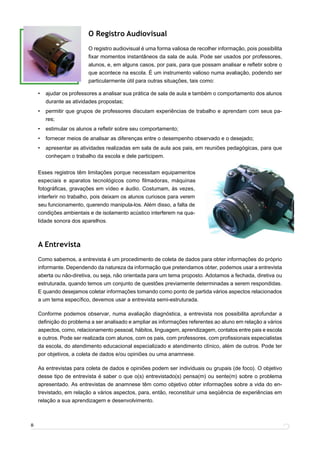 O Registro Audiovisual
                         O registro audiovisual é uma forma valiosa de recolher informação, pois possibilita
                         ﬁxar momentos instantâneos da sala de aula. Pode ser usados por professores,
                         alunos, e, em alguns casos, por pais, para que possam analisar e reﬂetir sobre o
                         que acontece na escola. É um instrumento valioso numa avaliação, podendo ser
                         particularmente útil para outras situações, tais como:

    •   ajudar os professores a analisar sua prática de sala de aula e também o comportamento dos alunos
        durante as atividades propostas;
    •   permitir que grupos de professores discutam experiências de trabalho e aprendam com seus pa-
        res;
    •   estimular os alunos a reﬂetir sobre seu comportamento;
    •   fornecer meios de analisar as diferenças entre o desempenho observado e o desejado;
    •   apresentar as atividades realizadas em sala de aula aos pais, em reuniões pedagógicas, para que
        conheçam o trabalho da escola e dele participem.


    Esses registros têm limitações porque necessitam equipamentos
    especiais e aparatos tecnológicos como ﬁlmadoras, máquinas
    fotográﬁcas, gravações em vídeo e áudio. Costumam, às vezes,
    interferir no trabalho, pois deixam os alunos curiosos para verem
    seu funcionamento, querendo manipula-los. Além disso, a falta de
    condições ambientais e de isolamento acústico interferem na qua-
    lidade sonora dos aparelhos.



    A Entrevista
    Como sabemos, a entrevista é um procedimento de coleta de dados para obter informações do próprio
    informante. Dependendo da natureza da informação que pretendamos obter, podemos usar a entrevista
    aberta ou não-diretiva, ou seja, não orientada para um tema proposto. Adotamos a fechada, diretiva ou
    estruturada, quando temos um conjunto de questões previamente determinadas a serem respondidas.
    E quando desejamos coletar informações tomando como ponto de partida vários aspectos relacionados
    a um tema especíﬁco, devemos usar a entrevista semi-estruturada.

    Conforme podemos observar, numa avaliação diagnóstica, a entrevista nos possibilita aprofundar a
    deﬁnição do problema a ser analisado e ampliar as informações referentes ao aluno em relação a vários
    aspectos, como, relacionamento pessoal, hábitos, linguagem, aprendizagem, contatos entre pais e escola
    e outros. Pode ser realizada com alunos, com os pais, com professores, com proﬁssionais especialistas
    da escola, do atendimento educacional especializado e atendimento clínico, além de outros. Pode ter
    por objetivos, a coleta de dados e/ou opiniões ou uma anamnese.

    As entrevistas para coleta de dados e opiniões podem ser individuais ou grupais (de foco). O objetivo
    desse tipo de entrevista é saber o que o(s) entrevistado(s) pensa(m) ou sente(m) sobre o problema
    apresentado. As entrevistas de anamnese têm como objetivo obter informações sobre a vida do en-
    trevistado, em relação a vários aspectos, para, então, reconstituir uma seqüência de experiências em
    relação a sua aprendizagem e desenvolvimento.



8
 