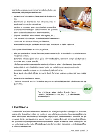 No entanto, para que uma entrevista tenha êxito, ela deve ser
planejada e para planejá-la é necessário:

• ter bem claros os objetivos que se pretende alcançar com
  ela;
•   determinar o tipo de entrevista mais adequado para a ob-
    tenção das informações necessárias:
•   escolher as pessoas a serem entrevistadas, em relação a
    sua representatividade para o esclarecimento das questões;
•   deﬁnir os aspectos especíﬁcos a serem tratados;
•   preparar a entrevista (local, material para registro, etc.);
•   criar ambiente favorável para o desenvolvimento da entrevista;
•   organizar e processar as informações recebidas;
•   analisar as informações que levem às conclusões ﬁnais sobre os dados coletados.


E para que a entrevista seja produtiva, sugerimos:

• levar em consideração o tempo disponível para a sua realização; se o tempo é curto, deter-se apenas
  nos pontos centrais;
•   demonstrar interesse pelos temas que o entrevistado aborda, retomando sempre os objetivos da
    entrevista, sem forçar a situação;
•   não fazer perguntas cujas respostas estejam implícitas ou sejam induzidas pelo observador;
•   evitar extrair do entrevistado informações contra sua vontade ou sem seu consentimento;
•   ter cuidado para não empregar um tom insinuante ou impertinente;
•   deixar que o entrevistado fale por si mesmo, dando-lhe tempo para que possa pensar suas respos-
    tas;
•   evitar técnicas de ordem ou mando;
•   concluir a entrevista, tendo o cuidado de perguntar ao entrevistado se ainda há alguma coisa que
    queira falar.
                                                                                                    ... ...
                                                                                                          ...
                                                                                                    Dicas
                                       Para orientações sobre roteiros de entrevistas,
                                                                                                    ...
                                                                                                      ...
                                       consulte: Bassedas e outros, cap. 3, já mencionado
                                       anteriormente.




O Questionário
O questionário é um instrumento muito utilizado numa avaliação diagnóstica pedagógica. É elaborado
para se obter do sujeito um relato, por escrito, de suas próprias experiências. As perguntas são previa-
mente elaboradas e respondidas por escrito pelo próprio sujeito, diferentemente da entrevista, em que
a resposta é oral e o entrevistador é quem a transcreve no papel. Embora à primeira vista a utilização
dos questionários possa parecer um meio relativamente simples e direto de colher informações, seu
uso costuma apresentar muitas diﬁculdades, pois, se não forem bem elaborados, poderão desqualiﬁcar
as informações desejadas.

                                                                                   PUC Minas Virtual       9
 