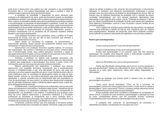 pode levar a desenvolver uma prática que não considera a sua possibilidade                radical da atitude avaliativa e não somente dos procedimentos e instrumentos
formadora. Isto é, uma prática fragmentada, que reduz e estreita o olhar do               utilizados. O professor vem utilizando procedimentos tradicionais e provas
professor sobre a pessoa do aluno que está formando.                                      escritas como recursos básicos de análise de aprendizagens de alunos. Não se
           A avaliação, ao possibilitar o diagnóstico do aluno oferecido pelo             criticam aqui os métodos tradicionais de avaliação com a intenção de propor
professor e do desempenho do aluno, pode ser formadora quando os resultados               novidades metodológicas, que nem sempre significam alternativas mais
possibilitarem também uma reflexão sobre a prática que estamos desenvolvendo,             adequadas e mais seguras para avaliar o aluno. Pretende-se destacar o fato de
isto é, quando os resultados obtidos pelos alunos permitirem ao professor analisar        que, ao utilizar procedimentos de avaliação durante muito tempo sem questionar
a sua participação na aquisição da aprendizagem e identificar, a partir daí, quais        seus objetivos e finalidades, corre-se o risco de perder o próprio sentido de um
as estratégias mais efetivas e as que precisam ser revistas, quais os processos de        processo avaliativo.
aprendizagem os alunos estão construindo, quais as dificuldades que ele mesmo,                     Com o objetivo de contribuir para a reflexão dos educadores, em especial
professor, enfrenta no desenvolvimento do programa. Resumindo: quando o                   daqueles que enfrentam o desafio da sala de aula, propõe-se aqui um “Roteiro
professor compreender que os resultados de um processo avaliativo analisa                 para autodiagnóstico”. Baseado em perguntas, esse roteiro pretende contribuir
também o seu próprio desempenho.                                                          para a reflexão do professor interessado em aperfeiçoar seu processo avaliativo.
           Uma avaliação formadora deve possibilitar, ainda, a análise do Projeto
Educacional da Escola, uma vez que são os seus princípios que orientam a
avaliação do desempenho ao aluno.                                                         Roteiro para autodiagnóstico
           Assim sendo, os resultados da avaliação, os procedimentos e
instrumentos utilizados, devem permitir aos professores analisar como estão
implantando o Projeto Educacional da Escola.                                                      O aluno está aprendendo? O que ele está aprendendo?
           Desenvolver uma avaliação formadora significa realizar um processo
não fragmentado, não punitivo e orientado por princípios éticos. Comprometida                      Indago constantemente se meu aluno está aprendendo?
com a transformação social, essa prática educativa reconhece o papel da                            Ensino sem aprendizagem é um conjunto vazio, não tem nenhuma
educação nessa transformação, prioriza a análise do pensamento crítico do aluno           significação. Na verdade, essa pergunta traduz a preocupação constante do
e focaliza sua capacidade de solucinar problemas reais.                                   educador e a tensão do professor comprometido.
           Contudo, o professor, ao realizar uma avaliação formadora, não
abandona a informação, mas procura utilizar instrumentos cada vez mais precisos
e válidos para diagnosticar a aprendizagem dos alunos e assim contar com                          Quais as dificuldades que o aluno está apresentando?
informações cada vez mais seguras para suas análises e decisões.
           Mesmo aperfeiçoando seu diagnóstico, o professor que procura                            Diante das dificuldades apresentadas pelos alunos, procuro pesquisar o
desenvolver uma avaliação formadora compreende que o comportamento                        que está acontecendo? Verifico se a dificuldade do aluno se deve à falta de pré-
humano é multideterminado e que uma dificuldade do aluno não pode ser                     requisito ou a outro fator? Desenvolvo meios para melhor diagnosticar as
atribuída a um único aspecto específico do aluno, e que a família do aluno não é a        dificuldades?
única justificativa para os resultados do desempenho obtido em sala de aula.
Nesse sentido, procura na sua prática elementos para atuar ante dificuldades
detectadas, e, quando considera que um determinado fator tem importância no                       Quais as hipóteses que levanto sobre a maneira como se realiza a
nível da aprendizagem de seus alunos, se esforça para desenvolver avaliações              aprendizagem dos alunos?
que lhe permitam esclarecer melhor a influência desse aspecto para, a partir daí,
atuar pedagogicamente sobre ele.                                                                  Como meus alunos aprendem? Como se dá o processo de
           Evidentemente, a avaliação formadora de professores e alunos não pode          aprendizagem? Desenvolvi minha própria teoria sobre o modo como se realiza a
utilizar procedimentos e instrumentos “fechados a sete chaves”, impedindo que se          aprendizagem? Qual é essa teoria? Procuro comparar minhas pequenas teorias
analisem os critérios e os parâmetros utilizados. Ela deve ser transparente no            com os fundamentos teóricos da área de aprendizagem?
planejamento, nos resultados e nos critérios. Considerando que qualquer curso                     Essas questões visam levar o professor a ultrapassar as concepções do
deva ter como objetivo desenvolver a autonomia intelectual e a formação                   senso comum, a respeito de como se realiza a aprendizagem, e alcançar um nível
profissional do estudante, é fundamental que o aluno participe ativa e                    de maior complexidade teórica, que lhe possibilite levantar hipóteses
compromissadamente de sua formação. Isso implica dizer que o resultado de uma             fundamentadas sobre os processos de aprendizagem dos seus alunos.
avaliação deve sempre ser devolvido, e analisado com o aluno.
           Finalmente, podemos afirmar que uma avaliação é formadora quando                        A avaliação está “cobrando” as aprendizagens de conteúdos e
contribui efetivamente para a formação do cidadão. Para tanto, exige uma revisão          habilidades prioritárias, consideradas em meu plano de curso?

                                                                                     04
 