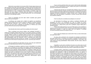 O que a escola pode/deve fazer para superar determinadas dificuldades
         Selecionar o que avaliar é um processo difícil. Existem alguns tópicos em         dos alunos? Como a participação de meus colegas pode ajudar nas dificuldades
que o professor pode estar mais interessado, considera mais fácil de desenvolver           que estou enfrentando em sala de aula?
ou a respeito dos quais prefere fazer perguntas. A questão aqui colocada tem a
intenção de levá-lo a refletir se sua avaliação considera os tópicos fundamentais e                 A sala de aula não deve ser concebida pelo professor como uma ilha em
mais relevantes do curso. A resposta a essa questão, no entanto, exige uma                 que ele se isola dos demais colegas e de toda a escola. As dificuldades que sente
discussão com seus colegas. A decisão sobre que objetivos e conteúdos são                  são com certeza vivenciadas pelos demais professores. O professor que realiza a
relevantes para determinado curso, de determinada escola, com uma população                avaliação formadora compreende o coletivo escolar como o espaço onde ele
específica, é uma definição coletiva.                                                      reflete sobre suas dificuldades e facilidades e constrói recursos para enfrentar
                                                                                           seus desafios cotidianos.

        Quais as estratégias que têm dado melhor resultado para garantir
determinadas aprendizagens?                                                                        Como vou discutir os resultados da avaliação cm os alunos?

         O professor nem sempre tem o hábito de registrar sua experiência                           As devolutivas do professor que realiza a avaliação formadora são
didática. Essa questão procura levá-lo a observar, registrar e comparar, baseado           planejadas de forma a se constituirem em mais um espaço de ensino-
em experiências anteriores, qual a eficiência de determinadas estratégias.                 aprendizagem. Ao aluno devem ser dadas condições para analisar, compreender
Espera-se com isso evitar a repetição de atividades ou métodos que se têm                  seu desempenho e, dessa forma, junto com o professor, propor metas para o
provado ineficientes para produzir aprendizagens.                                          período seguinte.
                                                                                                    O aluno sabe efetivamente por que erra? Não basta ao aluno identificar o
                                                                                           que erra, é preciso que ele tenha claro o processo que desenvolveu para chegar a
        Que decisões devo tomar a partir dos resultados de minha classe?                   determinado resultado e, a partir daí, poder rever sua trajetória. A avaliação
                                                                                           formadora possibilita sempre a formação do aluno.
         Para o professor que procura realizar uma avaliação formadora, a
análise dos resultados obtidos pelos alunos em sua classe é sempre um desafio,
no sentido de poder selecionar a melhor ação a ser desenvolvida em determinada                    Qual a visão de avaliação que os alunos têm? Devo ou estou interessado
situação. Mesmo quando os resultados estão de acordo com os parâmetros                     em mudar essa visão?
esperados, é preciso se perguntar se pode avançar mais, se o nível alcançado
pela aprendizagem pode ser melhorado. Enfim, o professor que realiza uma                            Os alunos têm construído uma concepção de avaliação semelhante à
avaliação formadora é de certa maneira um “inquieto”. Em virtude dos resultados            que quero desenvolver? O professor que realiza a avaliação formadora procura
de seus alunos está sempre se perguntando: por quê, o que fazer para melhorar?             construir com seus alunos uma visão positiva da avaliação e, mais ainda, uma
                                                                                           visão positiva de suas possibilidades. Nesse sentido, não têm receio, medo de
                                                                                           serem avaliados.
         Será que realmente sei este tópico de meu curso? No que exatamente
precisaria me aperfeiçoar para melhorar o meu desempenho?
                                                                                                   Culpabilizo os pais pelos resultados dos alunos em minha sala de aula?
         A formação do professor, embora se inicie na faculdade ou no ensino               Peço a colaboração dos pais para que me ajudem na tarefa de educar meus
médio, irá se concretizar em sua prática. Na verdade, somente descobrimos as               alunos? Já procurei pesquisar porque não recebo a colaboração que solicito?
lacunas de nossa formação inicial quando nos defrontamos com as dificuldades
de fazer com que algumas crianças aprendam. O professor voltado para seu                             A relação positiva, colaborativa e produtiva da escola e dos professores
autodesenvolvimento precisa encontrar tempo para diagnosticar as dificuldades              com os pais dos alunos muitas vezes enfrenta dificuldades sérias. No momento da
maiores que sente na realização de seu curso. Quais os tópicos que precisa                 devolução das avaliações, a falta de entendimento tende a se agravar. A
aperfeiçoar? Que aspecto do seu curso sente insegurança em desenvolver? Por                dificuldade do professor com a educação de certos alunos o tem levado a supor
que os alunos sentem maior dificuldade em determinados tópicos de seu curso?               que o aluno não tem um bom rendimento em razão da falta de apoio dos pais na
As estratégias que está usando para desenvolver determinados tópicos                       realização do trabalho escolar. O professor que realiza a avaliação formadora, por
problemáticos não precisariam ser revistas?                                                considerar importante a participação dos pais na escola, deve se preparar
                                                                                           também para construir uma relação colaborativa, para que juntos possam apoiar
                                                                                           as dificuldades do aluno/filho. Nesse sentido, abandona totalmente a idéia de que

                                                                                      05
 