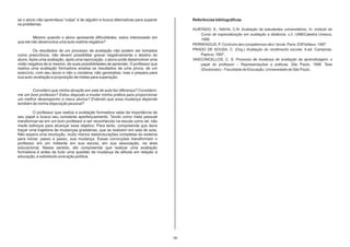 se o aluno não aprendeua “culpa” é de alguém e busca alternativas para superar         Referências bibliográficas
os problemas.
                                                                                       HURTADO, S., NAVIA, C.N. Avaliação de estudantes universitários. In: módulo do
                                                                                          Curso de especialização em avaliação a distância. v.3. UNB/Catedra Unesco,
         Mesmo quando o aluno apresenta dificuldades, estou interessado em                1998.
que ele não desenvolva uma auto-estima negativa?
                                                                                       PERRENOUD, P. Contruire des compétences dès l ‘école. Paris: ESFéditeur, 1997.
         Os resultados de um processo de avaliação não podem ser tomados               PRADO DE SOUSA, C. (Org.) Avaliação do rendimento escolar. 6.ed. Campinas:
como prescritivos, não devem possibilitar gravar negativamente o destino do               Papirus, 1997.
aluno. Após uma avaliação, após uma reprovação, o aluno pode desenvolver uma           VASCONCELLOS, C. S. Processo de mudança de avaliação da aprendizagem: o
visão negativa de si mesmo, de suas possibilidades de aprender. O professor que           papel do professor – Representações e práticas. São Paulo, 1998. Tese
realiza uma avaliação formadora analisa os resultados de uma prova, de um                 (Doutorado) – Faculdade de Educação, Universidade de São Paulo.
exercício, com seu aluno e não o condena, não generaliza, mas o prepara para
sua auto-avaliação e proposição de metas para superação.


       Considero que minha atuação em sala de aula faz diferença? Considero-
me um bom professor? Estou disposto a mudar minha prática para proporcionar
um melhor desempenho a meus alunos? Entendo que essa mudança depende
também de minha disposição pessoal?

         O professor que realiza a avaliação formadora sabe da importância de
seu papel e busca seu constante aperfeiçoamento. Tendo como meta pessoal
transformar-se em um bom professor e ser reconhecido na escola como tal, não
mede esforços para alcançar esse objetivo. Para tanto, compreende que deve
traçar uma trajetória de mudanças gradativas, que se realizem em sala de aula.
Não espera uma revolução, muito menos reestruturações completas do sistema
para iniciar, passo a passo, sua mudança. Essas convicções transformam o
professor em um militante em sua escola, em sua associação, na área
educacional. Nesse sentido, ele compreende que realizar uma avaliação
formadora é antes de tudo uma questão de mudança de atitude em relação à
educação, e sobretudo uma ação política.




                                                                                  06
 