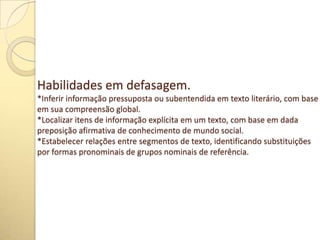 Habilidades em defasagem.
*Inferir informação pressuposta ou subentendida em texto literário, com base
em sua compreensão global.
*Localizar itens de informação explícita em um texto, com base em dada
preposição afirmativa de conhecimento de mundo social.
*Estabelecer relações entre segmentos de texto, identificando substituições
por formas pronominais de grupos nominais de referência.
 