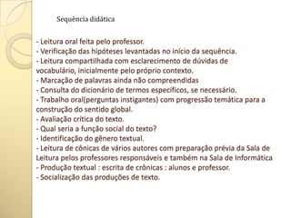 - Leitura oral feita pelo professor.
- Verificação das hipóteses levantadas no início da sequência.
- Leitura compartilhada com esclarecimento de dúvidas de
vocabulário, inicialmente pelo próprio contexto.
- Marcação de palavras ainda não compreendidas
- Consulta do dicionário de termos específicos, se necessário.
- Trabalho oral(perguntas instigantes) com progressão temática para a
construção do sentido global.
- Avaliação crítica do texto.
- Qual seria a função social do texto?
- Identificação do gênero textual.
- Leitura de cônicas de vários autores com preparação prévia da Sala de
Leitura pelos professores responsáveis e também na Sala de Informática
- Produção textual : escrita de crônicas : alunos e professor.
- Socialização das produções de texto.
Sequência didática
 
