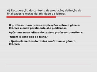 4) Recuperação do contexto de produção; definição de
finalidades e metas da atividade da leitura.
O professor dará breves explicações sobre o gênero
Crônica e onde geralmente são publicadas.
Após uma nova leitura do texto o professor questiona:
-Quem lê este tipo de texto?
- Quais elementos do textos confirmam o gênero
Crônica.
 