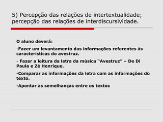 5) Percepção das relações de intertextualidade;
percepção das relações de interdiscursividade.
O aluno deverá:
-Fazer um levantamento das informações referentes às
características do avestruz.
- Fazer a leitura da letra da música “Avestruz” – De Di
Paula e Zé Henrique.
-Comparar as informações da letra com as informações do
texto.
-Apontar as semelhanças entre os textos
 