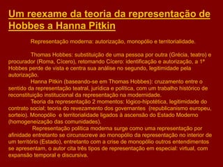 Um reexame da teoria da representação de
Hobbes a Hanna Pitkin
Representação moderna: autorização, monopólio e territorialidade.
Thomas Hobbes: substituição de uma pessoa por outra (Grécia, teatro) e
procurador (Roma, Cícero), retomando Cícero: identificação e autorização, a 1ª
Hobbes perde de vista e centra sua análise no segundo, legitimidade pela
autorização.
Hanna Pitkin (baseando-se em Thomas Hobbes): cruzamento entre o
sentido da representação teatral, jurídica e política, com um trabalho histórico de
reconstituição institucional da representação na modernidade.
Teoria da representação 2 momentos: lógico-hipotética, legitimidade do
contrato social; teoria do revezamento dos governantes (republicanismo europeu,
sorteio). Monopólio e territorialidade ligados à ascensão do Estado Moderno
(homogeneização das comunidades).
Representação politica moderna surge como uma representação por
afinidade entretanto se circunscreve ao monopólio da representação no interior de
um território (Estado), entretanto com a crise de monopólio outros entendimentos
se apresentam, o autor cita três tipos de representação em especial: virtual, com
expansão temporal e discursiva.
 