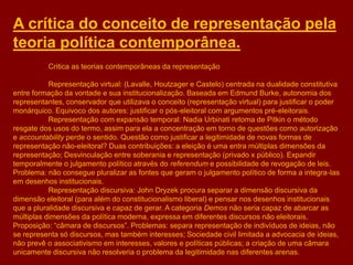 A crítica do conceito de representação pela
teoria política contemporânea.
Critica as teorias contemporâneas da representação
Representação virtual: (Lavalle, Houtzager e Castelo) centrada na dualidade constitutiva
entre formação da vontade e sua institucionalização. Baseada em Edmund Burke, autonomia dos
representantes, conservador que utilizava o conceito (representação virtual) para justificar o poder
monárquico. Equivoco dos autores: justificar o pós-eleitoral com argumentos pré-eleitorais.
Representação com expansão temporal: Nadia Urbinati retoma de Pitkin o método
resgate dos usos do termo, assim para ela a concentração em torno de questões como autorização
e accountability perde o sentido. Questão como justificar a legitimidade de novas formas de
representação não-eleitoral? Duas contribuições: a eleição é uma entra múltiplas dimensões da
representação; Desvinculação entre soberania e representação (privado x público). Expandir
temporalmente o julgamento político através do referendum e possibilidade de revogação de leis.
Problema: não consegue pluralizar as fontes que geram o julgamento político de forma a integra-las
em desenhos institucionais.
Representação discursiva: John Dryzek procura separar a dimensão discursiva da
dimensão eleitoral (para além do constitucionalismo liberal) e pensar nos desenhos institucionais
que a pluralidade discursiva e capaz de gerar. A categoria Demos não seria capaz de abarcar as
múltiplas dimensões da política moderna, expressa em diferentes discursos não eleitorais.
Proposição: “câmara de discursos”. Problemas: separa representação de indivíduos de ideias, não
se representa só discursos, mas também interesses; Sociedade civil limitada a advocacia de ideias,
não prevê o associativismo em interesses, valores e políticas públicas; a criação de uma câmara
unicamente discursiva não resolveria o problema da legitimidade nas diferentes arenas.
 