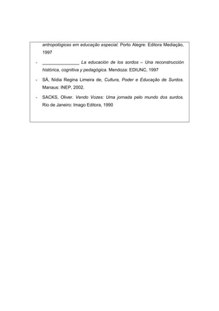 antropológicas em educação especial. Porto Alegre: Editora Mediação,
1997
- _______________ La educación de los sordos – Una reconstrucción
histórica, cognitiva y pedagógica. Mendoza: EDIUNC, 1997
- SÁ, Nídia Regina Limeira de, Cultura, Poder e Educação de Surdos.
Manaus: INEP, 2002.
- SACKS, Oliver. Vendo Vozes: Uma jornada pelo mundo dos surdos.
Rio de Janeiro: Imago Editora, 1990
 