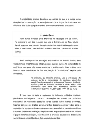 A modalidade oralista baseia-se na crença de que é a única forma
desejável de comunicação para o sujeito surdo, e a língua de sinais deve ser
evitada a todo custo porque atrapalha o desenvolvimento da oralização.
COMENTÁRIO
Tem muitos métodos orais diferentes na educação com os surdos,
‘o oralismo’ é um dos recursos que usa o treinamento de fala, leitura
labial, e outros, este recurso é usada dentro das metodologias orais, entre
eles, o ‘verbotonal’, ‘oral modelo’ ‘materno reflexivo’, ‘perdoncini’ e entre
outros.
Essa concepção de educação enquadra-se no modelo clínico, esta
visão afirma a importância da integração dos sujeitos surdos na comunidade de
ouvintes e que para isto possa ocorrer-se o sujeito surdo deve oralizar bem
fazendo uma reabilitação de fala em direção à “normalidade” exigida pela
sociedade.
O oralismo, ou filosofia oralista, usa a integração da
criança surda à comunidade de ouvintes, dando-lhe
condições de desenvolver a língua oral (no caso do Brasil,
o Português). O oralismo percebe a surdez como uma
deficiência que deve ser minimizada através da
estimulação auditiva. (GOLDFELD, 1997, pp. 30 e 31)
E com isto persistiu a aplicação de inúmeros métodos oralistas,
geralmente estrangeiros, buscando estratégias de ensino que poderiam
transformar em realidade o desejo de ver os sujeitos surdos falando e ouvindo,
fazendo com que os órgãos governamentais dessem enormes verbas para a
aquisição de equipamentos em que pudessem potencializar os restos auditivos
e com os projetos de formação de professores leigos que muitas vezes faziam
o papel de fonoaudiólogos, ficando assim a proposta educacional direcionada
somente para a reabilitação de fala aos sujeitos surdos.
 