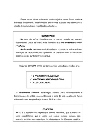 Dessa forma, ate recentemente muitos sujeitos surdos foram triados e
avaliados clinicamente, encaminhados em escolas publicas e foi estimulada a
criação de instituições de reabilitação particulares.
COMENTÁRIO
Na área de saúde classificam-se os surdos através de exames
audiometrias. Graus de surdez mais conhecida é: Leve/ Moderada/ Severa
/ Profunda
Audiometria: exame da audição realizado por meio de instrumentos e
avaliação da capacidade para apreender os diferentes sons da fala e de
classificação de surdez em vários graus.
Segundo DORZIAT (2006) as técnicas mais utilizadas no modelo oral:
 O TREINAMENTO AUDITIVO
 O DESENVOLVIMENTO DA FALA
 A LEITURA LABIAL
- O treinamento auditivo: estimulação auditiva para reconhecimento e
discriminação de ruídos, sons ambientais e sons da fala, geralmente fazem
treinamento com as aparelhagens como AASI, e outros.
CONCEITO:
AASI: é o aparelho de amplificação sonora individual, que aumenta os
sons, possibilitando que o sujeito com surdez consiga escutar, este
aparelho auditivo, tem vários tipos de fabricações e de diferentes modelos,
 