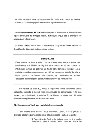 o mais tradicional é o colocado atrás da orelha com molde da orelha
interna, é conhecido popularmente como ‘aparelho auditivo’.
- O desenvolvimento da fala: exercícios para a mobilidade e tonicidade dos
órgãos envolvidos na fonação, lábios, mandíbula, língua etc, e exercícios de
respiração e relaxamento,
- A leitura labial: treino para a identificação da palavra falada através da
decodificação dos movimentos orais do emissor
COMENTÁRIO
Essa técnica de leitura labial: ”ler” a posição dos lábios e captar os
movimentos dos lábios de alguém está falando é só útil quando o
interlocutor formula as palavras de frente com clareza e devagar. (...) a
maioria de surdos só conseguem ler 20% da mensagem através da leitura
labial, perdendo a maioria das informações. Geralmente os surdos
‘deduzem’ as mensagens de leitura labial através do contexto dito.
Na década de anos 60, brotou a língua dos sinais associada com a
oralização, surgindo o modelo misto denominado de Comunicação Total que
trouxe o reconhecimento e valorização de língua de sinais que foi muito
oprimida e marginalizada por mais de 100 anos.
2.2. Comunicação Total uma modalidade miscigenada
De acordo com Denton apud Freeman, Carbin, Boese (1999), a
definição citada freqüentemente sobre a Comunicação Total é a seguinte:
A Comunicação Total inclui todo o espectro dos modos
lingüísticos: gestos criados pelas crianças, língua de
 