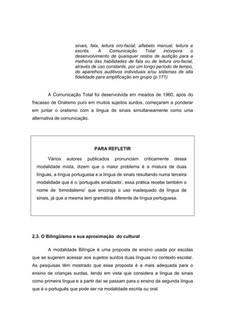 sinais, fala, leitura oro-facial, alfabeto manual, leitura e
escrita. A Comunicação Total incorpora o
desenvolvimento de quaisquer restos de audição para a
melhoria das habilidades de fala ou de leitura oro-facial,
através de uso constante, por um longo período de tempo,
de aparelhos auditivos individuais e/ou sistemas de alta
fidelidade para amplificação em grupo (p.171)
A Comunicação Total foi desenvolvida em meados de 1960, após do
fracasso de Oralismo puro em muitos sujeitos surdos, começaram a ponderar
em juntar o oralismo com a língua de sinais simultaneamente como uma
alternativa de comunicação.
PARA REFLETIR
Vários autores publicados pronunciam criticamente dessa
modalidade mista, dizem que o maior problema é a mistura de duas
línguas, a língua portuguesa e a língua de sinais resultando numa terceira
modalidade que é o ‘português sinalizado’, essa prática recebe também o
nome de ‘bimodalismo’ que encoraja o uso inadequado da língua de
sinais, já que a mesma tem gramática diferente de língua portuguesa.
2.3. O Bilingüismo e sua aproximação do cultural
A modalidade Bilíngüe é uma proposta de ensino usada por escolas
que se sugerem acessar aos sujeitos surdos duas línguas no contexto escolar.
As pesquisas têm mostrado que essa proposta é a mais adequada para o
ensino de crianças surdas, tendo em vista que considera a língua de sinais
como primeira língua e a partir daí se passam para o ensino da segunda língua
que é o português que pode ser na modalidade escrita ou oral.
 