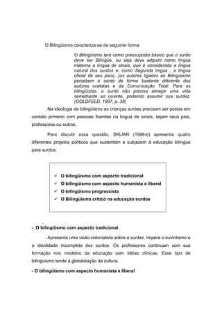 O Bilingüismo caracteriza-se da seguinte forma:
O Bilingüismo tem como pressuposto básico que o surdo
deve ser Bilíngüe, ou seja deve adquirir como língua
materna a língua de sinais, que é considerada a língua
natural dos surdos e, como Segunda língua , a língua
oficial de seu país(...)os autores ligados ao Bilingüismo
percebem o surdo de forma bastante diferente dos
autores oralistas e da Comunicação Total. Para os
bilingüistas, o surdo não precisa almejar uma vida
semelhante ao ouvinte, podendo assumir sua surdez.
(GOLDFELD, 1997, p. 38)
Na ideologia de bilingüismo as crianças surdas precisam ser postas em
contato primeiro com pessoas fluentes na língua de sinais, sejam seus pais,
professores ou outros.
Para discutir essa questão, SKLIAR (1998-b) apresenta quatro
diferentes projetos políticos que sustentam e subjazem à educação bilíngüe
para surdos:
 O bilingüismo com aspecto tradicional
 O bilingüismo com aspecto humanista e liberal
 O bilingüismo progressista
 O Bilingüismo critico na educação surdos
.
- O bilingüismo com aspecto tradicional.
Apresenta uma visão colonialista sobre a surdez. Impera o ouvintismo e
a identidade incompleta dos surdos. Os professores continuam com sua
formação nos modelos da educação com idéias clínicas. Esse tipo de
bilingüismo tende à globalização da cultura.
- O bilingüismo com aspecto humanista e liberal
 