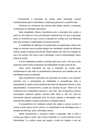 Fundamentar a educação de surdos nesta teorização cultural
contemporânea sobre a identidade e a diferença parece ser o caminho hoje.
Entramos em momentos que primam pela defesa cultural: a educação
na diferença na mediação intercultural.
Esta modalidade oferece fundamento para a educação dos surdos a
partir de uma visão em uma outra filosofia invariável hoje. Em que a educação
dá-se no momento em que o surdo é colocado em contato com sua diferença
para que aconteça a subjetivação e as trocas culturais.
A modalidade da ‘diferença’ se fundamenta na subjetivação cultural. Ele
surge no momento que os surdos atingem sua identidade, através da diferença
cultural, surge no espaço pós-colonial. Neste espaço não mais há a sujeição ao
que é do ouvinte, não ocorre mais a hibridação, ocorre a aprendizagem nativa
própria do surdo.
É uma modalidade querida e sonhada pelo povo surdo, visto que a luta
atual dos surdos é pela constituição da subjetividade ao jeito surdo de ser.
Outro ponto importante em que a educação de surdos pode
fundamentar-se hoje está no procedimento intercultural que trabalha com as
identidades surdas constituídas.
Este procedimento intercultural de educação de surdos é um processo
coerente com a necessidade de habilidades e competências, face à
necessidade do sujeito surdo posicionar-se frente às diferentes culturas e suas
peculiaridades. O procedimento, a parte do conceito de que: Todos nós nos
localizamos em vocabulários culturais e, sem eles, não conseguimos produzir
enunciações enquanto sujeitos culturais (Hall, 2003, p. 83). Em vista do
intercultural requerer produções para as trocas, defesas e afirmações, este
procedimento dispõe o sujeito surdo para a mediação cultural.
O procedimento da mediação cultural não rejeita a cultura ouvinte. A
cultura ouvinte está aí como cultura, e a metodologia arma estratégias para a
posição de diferença, para a afirmação cultural.
Neste procedimento o processo inverte a regulação. Não é mais o
ouvinte que regula o surdo, não é mais o anômalo, ou o surdo excluído na sua
inferioridade. É a cultura surda que regula o surdo em direção a seu ser
 