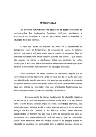 APRESENTAÇÃO
Na disciplina Fundamentos da Educação de Surdos buscamos os
conhecimentos dos fundamentos filosóficos, históricos, sociológicos e
econômicos da Educação e com isto procuramos refletir a realidade da
educação de surdos no Brasil.
O que nos trouxe ao encontro de vocês foi a necessidade de
dialogarmos sobre os fundamentos da educação de surdos. E estamos
sentindo que não é suficiente aquilo que é próprio da educação. Nem as
aberturas buscadas pelas atuais posições culturais dos surdos. O que importa
são aqueles os signos e significados fortes que deslocam as velhas
construções e anunciam elementos novos e velhos que vão sendo agrupados
de forma a movimentar os fundamentos da educação de surdos.
Estas mudanças de visões mostram os resultados daquilo que os
surdos hoje queremos dizer como sendo um novo jeito de ser surdo. Ser surdo
com identificação naquilo que rompe nos aspectos que envolvem a educação
no que nos entendia como deficientes. Nosso impulso é para que ela não mais
fique nas malhas da “correção”, mas nas orientações fundamentais que
despertam nossa diferença para as condições de existência.
De nosso ponto de vista os fundamentos da educação passam a
ser teorizados a partir dos espaços da cultura surda. Que pode ser definida
como sendo: história cultural, língua de sinais, identidades diferentes, leis,
pedagogia surda, literatura surda, e outros jeitos de ver o mundo ou seja dos
espaços de Estudos Culturais e em Estudos Surdos. Estes oferecem
possibilidades (de teorizar) não são mais a partir do tradicional cujo estilo de
pensamento era fundamentalmente particular para o qual as proposições
surdas eram empíricas. Hoje tal posição mudou e os espaços surdos na
educação se revestem de significados com o trabalho pensado dentro de
 