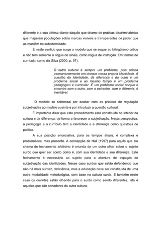 diferente e a sua defesa diante daquilo que chamo de praticas discriminatórias
que mapeiam populações sobre marcas visíveis e transparentes de poder que
as mantém na subalternidade.
É neste sentido que surge o modelo que se segue ao bilingüismo critico
e não tem somente a língua de sinais, como língua de instrução. Em termos de
currículo, como diz Silva (2000, p. 97),
O outro cultural é sempre um problema, pois coloca
permanentemente em cheque nossa própria identidade. A
questão da Identidade, da diferença e do outro é um
problema social e ao mesmo tempo é um problema
pedagógico e curricular. É um problema social porque o
encontro com o outro, com o estranho, com o diferente, é
inevitável.
O modelo se sobressai por acabar com as praticas de regulação
subjetivadas ao modelo ouvinte e por introduzir a questão cultural.
É importante dizer que este procedimento está constituído no interior da
cultura e da diferença, de forma a favorecer a subjetivação. Nesta perspectiva,
a pedagogia e o currículo têm a identidade e a diferença como questões de
política.
A sua posição enunciativa, para os tempos atuais, é complexa e
problemática, mas presente. A concepção de Hall (1997) para aquilo que ele
chama de fechamento arbitrário é oriunda de um outro olhar sobre o sujeito
surdo que quer ser aceito como é, com sua identidade e sua diferença. Este
fechamento é necessário ao sujeito para a abertura de espaços de
subjetivação das identidades. Nesse caso surdos que estão defendendo que
não há mais surdez, deficiência, mas a educação deve ser constituída de uma
outra modalidade metodológica, com base na cultura surda. E também neste
caso os ouvintes estão olhando para o surdo como sendo diferentes, isto é
aqueles que são portadores de outra cultura.
 