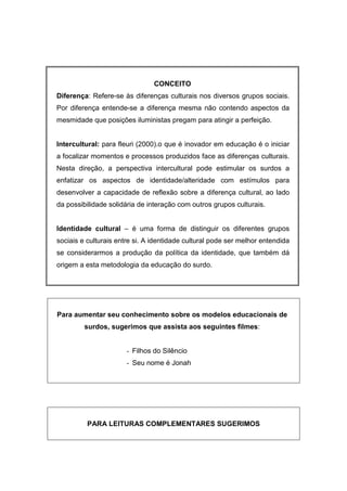 CONCEITO
Diferença: Refere-se às diferenças culturais nos diversos grupos sociais.
Por diferença entende-se a diferença mesma não contendo aspectos da
mesmidade que posições iluministas pregam para atingir a perfeição.
Intercultural: para fleuri (2000).o que é inovador em educação é o iniciar
a focalizar momentos e processos produzidos face as diferenças culturais.
Nesta direção, a perspectiva intercultural pode estimular os surdos a
enfatizar os aspectos de identidade/alteridade com estímulos para
desenvolver a capacidade de reflexão sobre a diferença cultural, ao lado
da possibilidade solidária de interação com outros grupos culturais.
Identidade cultural – é uma forma de distinguir os diferentes grupos
sociais e culturais entre si. A identidade cultural pode ser melhor entendida
se considerarmos a produção da política da identidade, que também dá
origem a esta metodologia da educação do surdo.
Para aumentar seu conhecimento sobre os modelos educacionais de
surdos, sugerimos que assista aos seguintes filmes:
- Filhos do Silêncio
- Seu nome é Jonah
PARA LEITURAS COMPLEMENTARES SUGERIMOS
 