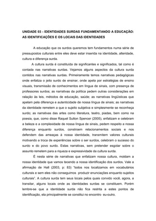 UNIDADE 03 - IDENTIDADES SURDAS FUNDAMENTANDO A EDUCAÇÃO:
AS IDENTIFICAÇÕES E OS LOCAIS DAS IDENTIDADES
A educação que os surdos queremos tem fundamentos numa série de
pressupostos culturais entre eles deve estar inserida na identidade, alteridade,
cultura e diferença surda.
A cultura surda é constituída de significantes e significados, tal como é
contada nas narrativas surdas. Vejamos alguns aspectos da cultura surda
contidos nas narrativas surdas. Primeiramente temos narrativas pedagógicas
onde enfatiza o jeito surdo de ensinar, onde apela por estratégias de ensino
visuais, transmissão de conhecimentos em língua de sinais, com presença de
professores surdos; as narrativas da política pedem outras considerações em
ralação às leis, métodos de educação, saúde; as narrativas lingüísticas que
apelam pela diferença e autenticidade de nossa língua de sinais; as narrativas
da identidade remetem a que o sujeito subjetiva e simplesmente se reconheça
surdo; as narrativas das artes como literatura, teatro, piadas, bem como na
poesia, que, como disse Raquel Sutton Spencer (2005), enfatizam e celebram
a beleza e a complexidade de nossa língua de sinais, pedem respeito a nossa
diferença enquanto surdos, constroem relacionamentos sociais e nos
defendem das ameaças à nossa identidade, transmitem valores culturais
motivando a troca de experiências sobre o ser surdos, celebram o sucesso do
surdo e do povo surdo. Estas narrativas, sem pretender esgotar sobre o
assunto remetem para a riqueza e expressividade da cultura surda.
É nesta série de narrativas que enfatizam nossa cultura, moldam a
nossa identidade que vamos tecendo a nossa identificação dos surdos. Vale a
afirmação de Hall (2003, p: 83) “todos nos localizamos em vocabulários
culturais e sem eles não conseguimos produzir enunciações enquanto sujeitos
culturais”. A cultura surda tem seus locais pelos quais convido você, agora, a
transitar, alguns locais onde as identidades surdas se constituem. Porém
lembre-se que a identidade surda não fica restrita a estes pontos de
identificação, ela principalmente se constitui no encontro eu-outro.
 