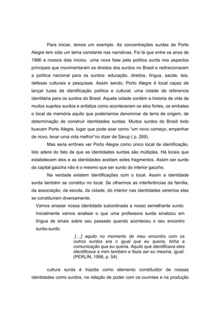 Para iniciar, temos um exemplo. As concentrações surdas de Porto
Alegre tem sido um tema constante nas narrativas. Foi lá que entre os anos de
1986 a nossos dias iniciou uma nova fase pela política surda nos aspectos
principais que movimentaram os direitos dos surdos no Brasil e redirecionaram
a política nacional para os surdos: educação, direitos, língua, saúde, leis,
defesas culturais e pesquisas. Assim sendo, Porto Alegre é local capaz de
lançar luzes de identificação política e cultural, uma cidade de referencia
identitária para os surdos do Brasil. Aquela cidade contém a historia de vida de
muitos sujeitos surdos e enfatiza como aconteceram os elos fortes, os embates
o local de memória aquilo que poderíamos denominar de terra de origem, de
determinação de construir identidades surdas. Muitos surdos do Brasil todo
buscam Porto Alegre, lugar que pode soar como “um novo começo, empenhar
de novo, levar uma vida melhor”no dizer de Sarup ( p. 269).
Mas seria errôneo ver Porto Alegre como único local de identificação.
Isto adere do fato de que as identidades surdas são múltiplas. Há locais que
estabelecem elos e as identidades aceitam estes fragmentos. Assim ser surdo
da capital gaúcha não é o mesmo que ser surdo do interior gaúcho.
Na verdade existem identificações com o local. Assim a identidade
surda também se constitui no local. Se olharmos as interferências da família,
da associação, da escola, da cidade, do interior nas identidades veremos elas
se constituírem diversamente.
Vamos ensaiar nossa identidade subordinada a nosso semelhante surdo.
Inicialmente vamos analisar o que uma professora surda sinalizou em
língua de sinais sobre seu passado quando aconteceu o seu encontro
surdo-surdo.
[....] aquilo no momento de meu encontro com os
outros surdos era o igual que eu queria, tinha a
comunicação que eu queria. Aquilo que identificava eles
identificava a mim também e fazia ser eu mesma, igual.
(PERLIN, 1998, p. 54)
cultura surda é trazida como elemento constituidor de nossas
identidades como surdos, na relação de poder com os ouvintes e na produção
 