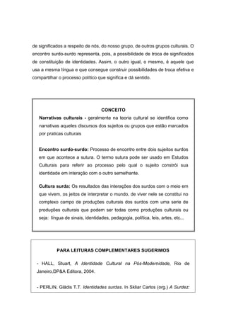 de significados a respeito de nós, do nosso grupo, de outros grupos culturais. O
encontro surdo-surdo representa, pois, a possibilidade de troca de significados
de constituição de identidades. Assim, o outro igual, o mesmo, é aquele que
usa a mesma língua e que consegue construir possibilidades de troca efetiva e
compartilhar o processo político que significa e dá sentido.
CONCEITO
Narrativas culturais - geralmente na teoria cultural se identifica como
narrativas aqueles discursos dos sujeitos ou grupos que estão marcados
por praticas culturais
Encontro surdo-surdo: Processo de encontro entre dois sujeitos surdos
em que acontece a sutura. O termo sutura pode ser usado em Estudos
Culturais para referir ao processo pelo qual o sujeito constrói sua
identidade em interação com o outro semelhante.
Cultura surda: Os resultados das interações dos surdos com o meio em
que vivem, os jeitos de interpretar o mundo, de viver nele se constitui no
complexo campo de produções culturais dos surdos com uma serie de
produções culturais que podem ser todas como produções culturais ou
seja: língua de sinais, identidades, pedagogia, política, leis, artes, etc...
PARA LEITURAS COMPLEMENTARES SUGERIMOS
- HALL, Stuart, A Identidade Cultural na Pós-Modernidade, Rio de
Janeiro,DPA Editora, 2004.
- PERLIN, Gládis T.T. Identidades surdas. In Skliar Carlos (org.) A Surdez:
 