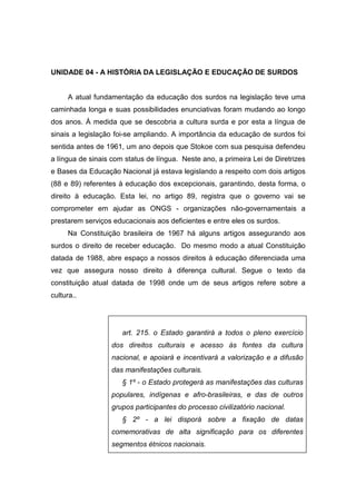 UNIDADE 04 - A HISTÓRIA DA LEGISLAÇÃO E EDUCAÇÃO DE SURDOS
A atual fundamentação da educação dos surdos na legislação teve uma
caminhada longa e suas possibilidades enunciativas foram mudando ao longo
dos anos. À medida que se descobria a cultura surda e por esta a língua de
sinais a legislação foi-se ampliando. A importância da educação de surdos foi
sentida antes de 1961, um ano depois que Stokoe com sua pesquisa defendeu
a língua de sinais com status de língua. Neste ano, a primeira Lei de Diretrizes
e Bases da Educação Nacional já estava legislando a respeito com dois artigos
(88 e 89) referentes à educação dos excepcionais, garantindo, desta forma, o
direito à educação. Esta lei, no artigo 89, registra que o governo vai se
comprometer em ajudar as ONGS - organizações não-governamentais a
prestarem serviços educacionais aos deficientes e entre eles os surdos.
Na Constituição brasileira de 1967 há alguns artigos assegurando aos
surdos o direito de receber educação. Do mesmo modo a atual Constituição
datada de 1988, abre espaço a nossos direitos à educação diferenciada uma
vez que assegura nosso direito à diferença cultural. Segue o texto da
constituição atual datada de 1998 onde um de seus artigos refere sobre a
cultura..
art. 215. o Estado garantirá a todos o pleno exercício
dos direitos culturais e acesso às fontes da cultura
nacional, e apoiará e incentivará a valorização e a difusão
das manifestações culturais.
§ 1º - o Estado protegerá as manifestações das culturas
populares, indígenas e afro-brasileiras, e das de outros
grupos participantes do processo civilizatório nacional.
§ 2º - a lei disporá sobre a fixação de datas
comemorativas de alta significação para os diferentes
segmentos étnicos nacionais.
 