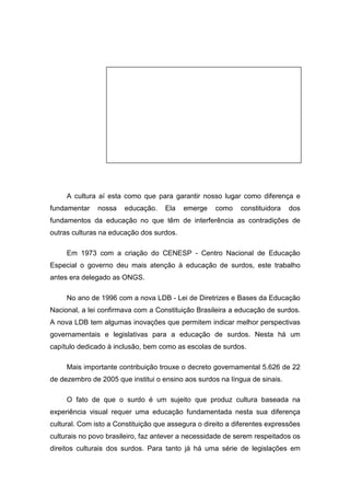 A cultura aí esta como que para garantir nosso lugar como diferença e
fundamentar nossa educação. Ela emerge como constituidora dos
fundamentos da educação no que têm de interferência as contradições de
outras culturas na educação dos surdos.
Em 1973 com a criação do CENESP - Centro Nacional de Educação
Especial o governo deu mais atenção à educação de surdos, este trabalho
antes era delegado as ONGS.
No ano de 1996 com a nova LDB - Lei de Diretrizes e Bases da Educação
Nacional, a lei confirmava com a Constituição Brasileira a educação de surdos.
A nova LDB tem algumas inovações que permitem indicar melhor perspectivas
governamentais e legislativas para a educação de surdos. Nesta há um
capítulo dedicado à inclusão, bem como as escolas de surdos.
Mais importante contribuição trouxe o decreto governamental 5.626 de 22
de dezembro de 2005 que institui o ensino aos surdos na língua de sinais.
O fato de que o surdo é um sujeito que produz cultura baseada na
experiência visual requer uma educação fundamentada nesta sua diferença
cultural. Com isto a Constituição que assegura o direito a diferentes expressões
culturais no povo brasileiro, faz antever a necessidade de serem respeitados os
direitos culturais dos surdos. Para tanto já há uma série de legislações em
 