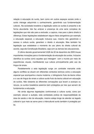 relação à educação do surdo, bem como em outros espaços sociais onde o
surdo interage adquirindo o conhecimento, garantindo sua fundamentação
cultural,. Na sociedade brasileira a legislação sobre os surdos é presente e de
forma abundante. Isto faz antever a presença de uma serie complexa de
legislações que não são para a exclusão, a captura, mas para o pleno direito à
diferença. Estas legislações estabelecem alguns fatos obrigatórios por exemplo
a educação especial, a educação inclusiva que, mesmo não garantindo o
acesso à cultura surda, garantem o direito à educação. Mas também há
legislação que estabelece o momento de uso pleno do direito cultural de
acordo, seja ela Constituição Brasileira, seja com as demais leis educacionais.
O último decreto governamental 5.626 de 22 de dezembro de 2005 trouxe
importantes inovações para a fundamentação da educação de surdos. Inclusive
identifica os surdos como aqueles que interagem com o mundo por meio de
experiências visuais, manifestando sua cultura principalmente pelo uso da
língua de sinais.
Paralelamente a esta legislação surge um contraste marcante onde
alguns conflitos se situam em diferentes contextos teóricos como a educação
especial que acompanha a teoria moderna; o bilingüismo fruto da teoria critica
e o uso de língua de sinais e cultura surda fruto da teoria cultural em educação
de surdos. Não obstante as diferentes concepções que levam a avanços ou
recuos, os surdos brasileiros estamos bem protegidos por leis que servem de
fundamentos a educação.
Há ainda algumas legislações controversas à cultura surda, como por
exemplo: educar a audição, esta contestada pratica de responsabilidade da
área da saúde e não da educação, mesmo esteja longe de atender ao legado
cultural e que mais se serve para o intercultural surdo também é protegida por
lei.
 