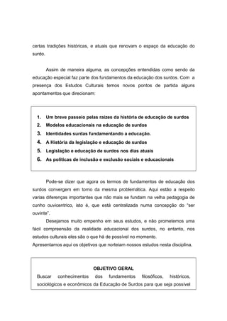 certas tradições históricas, e atuais que renovam o espaço da educação do
surdo.
Assim de maneira alguma, as concepções entendidas como sendo da
educação especial faz parte dos fundamentos da educação dos surdos. Com a
presença dos Estudos Culturais temos novos pontos de partida alguns
apontamentos que direcionam:
1. Um breve passeio pelas raízes da história de educação de surdos
2. Modelos educacionais na educação de surdos
3. Identidades surdas fundamentando a educação.
4. A História da legislação e educação de surdos
5. Legislação e educação de surdos nos dias atuais
6. As políticas de inclusão e exclusão sociais e educacionais
Pode-se dizer que agora os termos de fundamentos de educação dos
surdos convergem em torno da mesma problemática. Aqui estão a respeito
varias diferenças importantes que não mais se fundam na velha pedagogia de
cunho ouvicentrico, isto é, que está centralizada numa concepção do “ser
ouvinte”.
Desejamos muito empenho em seus estudos, e não prometemos uma
fácil compreensão da realidade educacional dos surdos, no entanto, nos
estudos culturais eles são o que há de possível no momento.
Apresentamos aqui os objetivos que norteiam nossos estudos nesta disciplina.
OBJETIVO GERAL
Buscar conhecimentos dos fundamentos filosóficos, históricos,
sociológicos e econômicos da Educação de Surdos para que seja possível
 