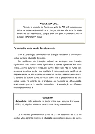 VOCE SABIA QUE...
Rômulo, o fundador de Roma, por volta de 753 a.C. decretou que
todos os surdos recém-nascidos e crianças até aos três anos de idade
teriam de ser inseminadas, porque eram um peso e problema para o
Estado? (RADUTZKY, 1992)
Fundamentos legais a partir da cultura surda:
Com a Constituição comemora-se os avanços concedidos a presença da
cultura surda na educação de surdos.
Os problemas da interação cultural só emergem nas fronteira
significativas das culturas onde significados e valores ajeitam-se sob cada
cultura. Assim a cultura dos índios, dos surdos, dos negros não é e nunca será
a mesma. A cultura surda , sua realidade é determinada pela existência da
língua de sinais, de jeito surdo de ser diferente, de viver, de entender o mundo.
O conceito de cultura surda por vezes sofre com a predominância de uma
cultura única, no entanto ela é produzida no momento da diferenciação,
ocasionando quebra do domínio culturalista. A enunciação da diferença
cultural problematiza a
CONCEITO
Culturalista: visão existente na teoria critica que, segundo thompson
(2005, 26), significa atitude de superioridade de algumas culturas.
Já o decreto governamental 5.626 de 22 de dezembro de 2005 no
capítulo VI dá garantia do direito a educação nas escolas ou classes de surdos
 