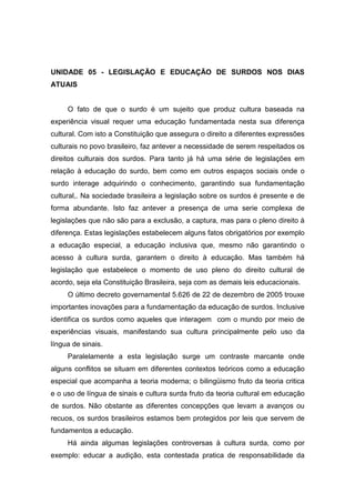 UNIDADE 05 - LEGISLAÇÃO E EDUCAÇÃO DE SURDOS NOS DIAS
ATUAIS
O fato de que o surdo é um sujeito que produz cultura baseada na
experiência visual requer uma educação fundamentada nesta sua diferença
cultural. Com isto a Constituição que assegura o direito a diferentes expressões
culturais no povo brasileiro, faz antever a necessidade de serem respeitados os
direitos culturais dos surdos. Para tanto já há uma série de legislações em
relação à educação do surdo, bem como em outros espaços sociais onde o
surdo interage adquirindo o conhecimento, garantindo sua fundamentação
cultural,. Na sociedade brasileira a legislação sobre os surdos é presente e de
forma abundante. Isto faz antever a presença de uma serie complexa de
legislações que não são para a exclusão, a captura, mas para o pleno direito à
diferença. Estas legislações estabelecem alguns fatos obrigatórios por exemplo
a educação especial, a educação inclusiva que, mesmo não garantindo o
acesso à cultura surda, garantem o direito à educação. Mas também há
legislação que estabelece o momento de uso pleno do direito cultural de
acordo, seja ela Constituição Brasileira, seja com as demais leis educacionais.
O último decreto governamental 5.626 de 22 de dezembro de 2005 trouxe
importantes inovações para a fundamentação da educação de surdos. Inclusive
identifica os surdos como aqueles que interagem com o mundo por meio de
experiências visuais, manifestando sua cultura principalmente pelo uso da
língua de sinais.
Paralelamente a esta legislação surge um contraste marcante onde
alguns conflitos se situam em diferentes contextos teóricos como a educação
especial que acompanha a teoria moderna; o bilingüismo fruto da teoria critica
e o uso de língua de sinais e cultura surda fruto da teoria cultural em educação
de surdos. Não obstante as diferentes concepções que levam a avanços ou
recuos, os surdos brasileiros estamos bem protegidos por leis que servem de
fundamentos a educação.
Há ainda algumas legislações controversas à cultura surda, como por
exemplo: educar a audição, esta contestada pratica de responsabilidade da
 