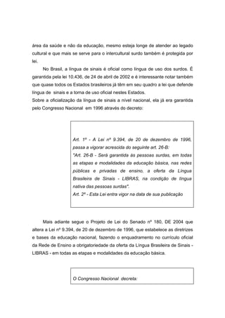 área da saúde e não da educação, mesmo esteja longe de atender ao legado
cultural e que mais se serve para o intercultural surdo também é protegida por
lei.
No Brasil, a língua de sinais é oficial como língua de uso dos surdos. É
garantida pela lei 10.436, de 24 de abril de 2002 e é interessante notar também
que quase todos os Estados brasileiros já têm em seu quadro a lei que defende
língua de sinais e a torna de uso oficial nestes Estados.
Sobre a oficialização da língua de sinais a nível nacional, ela já era garantida
pelo Congresso Nacional em 1996 através do decreto:
Art. 1º - A Lei nº 9.394, de 20 de dezembro de 1996,
passa a vigorar acrescida do seguinte art. 26-B:
Art. 26-B - Será garantida às pessoas surdas, em todas
as etapas e modalidades da educação básica, nas redes
públicas e privadas de ensino, a oferta da Língua
Brasileira de Sinais - LIBRAS, na condição de língua
nativa das pessoas surdas.
Art. 2º - Esta Lei entra vigor na data de sua publicação
Mais adiante segue o Projeto de Lei do Senado nº 180, DE 2004 que
altera a Lei nº 9.394, de 20 de dezembro de 1996, que estabelece as diretrizes
e bases da educação nacional, fazendo o enquadramento no currículo oficial
da Rede de Ensino a obrigatoriedade da oferta da Língua Brasileira de Sinais -
LIBRAS - em todas as etapas e modalidades da educação básica.
O Congresso Nacional decreta:
 