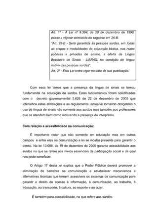 Art. 1º - A Lei nº 9.394, de 20 de dezembro de 1996,
passa a vigorar acrescida do seguinte art. 26-B:
Art. 26-B - Será garantida às pessoas surdas, em todas
as etapas e modalidades da educação básica, nas redes
públicas e privadas de ensino, a oferta da Língua
Brasileira de Sinais - LIBRAS, na condição de língua
nativa das pessoas surdas.
Art. 2º - Esta Lei entra vigor na data de sua publicação.
Com essa lei temos que a presença da língua de sinais se tornou
fundamental na educação de surdos. Estes fundamentos foram solidificados
com o decreto governamental 5.626 de 22 de dezembro de 2005 que
intensifica estas afirmações e as regulamenta, inclusive tornando obrigatório o
uso de língua de sinais não somente aos surdos mas também aos professores
que os atendem bem como motivando a presença de interpretes.
Com relação a acessibilidade na comunicação:
É importante notar que não somente em educação mas em outros
campos e entre eles na comunicação a lei se mostra presente para garantir o
direito. Na lei 10.098, de 19 de dezembro de 2000 garante acessibilidade aos
surdos no que se refere aos meios essenciais de participação social e da qual
nos pode beneficiar.
O Artigo 17 desta lei explica que o Poder Público deverá promover a
eliminação de barreiras na comunicação e estabelecer mecanismos e
alternativas técnicas que tornem acessíveis os sistemas de comunicação para
garantir o direito de acesso à informação, à comunicação, ao trabalho, à
educação, ao transporte, à cultura, ao esporte e ao lazer.
E também para acessibilidade, no que refere aos surdos:
 