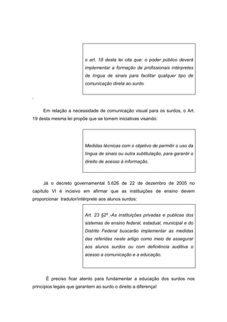 o art. 18 desta lei cita que: o poder público deverá
implementar a formação de profissionais intérpretes
de língua de sinais para facilitar qualquer tipo de
comunicação direta ao surdo
.
Em relação a necessidade de comunicação visual para os surdos, o Art.
19 desta mesma lei propõe que se tomem iniciativas visando:
Medidas técnicas com o objetivo de permitir o uso da
língua de sinais ou outra subtitulação, para garantir o
direito de acesso à informação.
Já o decreto governamental 5.626 de 22 de dezembro de 2005 no
capítulo VI é incisivo em afirmar que as instituições de ensino devem
proporcionar tradutor/intérprete aos alunos surdos:
Art. 23 §2º -As instituições privadas e publicas dos
sistemas de ensino federal, estadual, municipal e do
Distrito Federal buscarão implementar as medidas
das referidas neste artigo como meio de assegurar
aos alunos surdos ou com deficiência auditiva o
acesso a comunicação e a educação.
É preciso ficar atento para fundamentar a educação dos surdos nos
princípios legais que garantem ao surdo o direito a diferença!
 