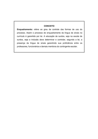 CONCEITO
Enquadramento: refere ao grau de controle das formas de uso do
processo. Assim o processo de enquadramento da língua de sinais no
currículo é garantido por lei. A educação de surdos, seja na escola de
surdos, seja a inclusão deve determinar e controlar, segundo a lei, a
presença da língua de sinais garantindo sua proficiência entre os
professores, funcionários e demais membros do contingente escolar.
 