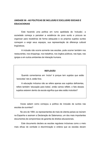 UNIDADE 06 - AS POLÍTICAS DE INCLUSÃO E EXCLUSÃO SOCIAIS E
EDUCACIONAIS
Está havendo uma política em rumo apelidada de ‘inclusão’, a
sociedade começa a perceber a existência de povo surdo e procura se
organizar para recebê-los de forma adequada e os próprios sujeitos surdos
começam a exigir seus espaços, sua representação de diferença cultural
lingüísticos.
A inclusão não ocorre somente nas escolas, pode ocorrer também nos
restaurantes, nos shoppings, nos trabalhos, nos órgãos públicos, nas lojas, nas
igrejas e em outros ambientes de interação humana.
REFLEXÃO
Quando comentamos em ‘incluir’ é porque tem sujeitos que estão
‘excluídas’ isto é, estão fora.
A educação inclusiva não se refere apenas aos sujeitos deficientes,
refere também ‘educação para todos’, então vamos refletir, o fato desses
sujeitos estarem dentro da escola significa que eles estão incluídos?
Voces sabem como começou a política de inclusão de surdos nas
escolas de ouvintes?
No ano de 1994, os representantes de mais de oitenta países se reúnem
na Espanha e assinam a Declaração de Salamanca, um dos mais importantes
documentos de compromisso de garantia de direitos educacionais.
Este documento declara as escolas regulares inclusivas como o meio
mais eficaz de combate à discriminação e ordena que as escolas devam
 