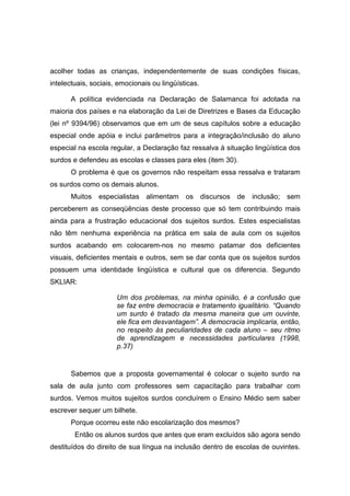 acolher todas as crianças, independentemente de suas condições físicas,
intelectuais, sociais, emocionais ou lingüísticas.
A política evidenciada na Declaração de Salamanca foi adotada na
maioria dos países e na elaboração da Lei de Diretrizes e Bases da Educação
(lei nº 9394/96) observamos que em um de seus capítulos sobre a educação
especial onde apóia e inclui parâmetros para a integração/inclusão do aluno
especial na escola regular, a Declaração faz ressalva à situação lingüística dos
surdos e defendeu as escolas e classes para eles (item 30).
O problema é que os governos não respeitam essa ressalva e trataram
os surdos como os demais alunos.
Muitos especialistas alimentam os discursos de inclusão; sem
perceberem as conseqüências deste processo que só tem contribuindo mais
ainda para a frustração educacional dos sujeitos surdos. Estes especialistas
não têm nenhuma experiência na prática em sala de aula com os sujeitos
surdos acabando em colocarem-nos no mesmo patamar dos deficientes
visuais, deficientes mentais e outros, sem se dar conta que os sujeitos surdos
possuem uma identidade lingüística e cultural que os diferencia. Segundo
SKLIAR:
Um dos problemas, na minha opinião, é a confusão que
se faz entre democracia e tratamento igualitário. “Quando
um surdo é tratado da mesma maneira que um ouvinte,
ele fica em desvantagem”. A democracia implicaria, então,
no respeito às peculiaridades de cada aluno – seu ritmo
de aprendizagem e necessidades particulares (1998,
p.37)
Sabemos que a proposta governamental é colocar o sujeito surdo na
sala de aula junto com professores sem capacitação para trabalhar com
surdos. Vemos muitos sujeitos surdos concluírem o Ensino Médio sem saber
escrever sequer um bilhete.
Porque ocorreu este não escolarização dos mesmos?
Então os alunos surdos que antes que eram excluídos são agora sendo
destituídos do direito de sua língua na inclusão dentro de escolas de ouvintes.
 