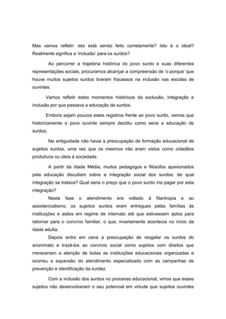 Mas vamos refletir: isto está sendo feito corretamente? Isto é o ideal?
Realmente significa a ‘inclusão’ para os surdos?
Ao percorrer a trajetória histórica do povo surdo e suas diferentes
representações sociais, procuramos alcançar a compreensão de ‘o porque’ que
houve muitos sujeitos surdos tiveram fracassos na inclusão nas escolas de
ouvintes.
Vamos refletir estes momentos históricos da exclusão, integração e
inclusão por que passava a educação de surdos.
Embora sejam poucos estes registros frente ao povo surdo, vemos que
historicamente o povo ouvinte sempre decidiu como seria a educação de
surdos.
Na antiguidade não havia a preocupação de formação educacional de
sujeitos surdos, uma vez que os mesmos não eram vistos como cidadãos
produtivos ou úteis à sociedade.
A partir da Idade Média, muitos pedagogos e filósofos apaixonados
pela educação discutiam sobre a integração social dos surdos: de qual
integração se tratava? Qual seria o preço que o povo surdo iria pagar por esta
integração?
Nesta fase o atendimento era voltado à filantropia e ao
assistencialismo, os sujeitos surdos eram entregues pelas famílias às
instituições e asilos em regime de internato até que estivessem aptos para
retornar para o convívio familiar, o que, invariamente acontecia no inicio da
idade adulta.
Depois entra em cena a preocupação de resgatar os surdos do
anonimato e trazê-los ao convívio social como sujeitos com direitos que
mereceriam a atenção de todas as instituições educacionais organizadas e
ocorreu a expansão do atendimento especializado com as campanhas de
prevenção e identificação da surdez.
Com a inclusão dos surdos no processo educacional, vimos que esses
sujeitos não desenvolveram o seu potencial em virtude que sujeitos ouvintes
 