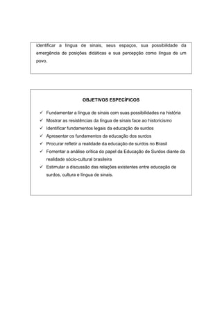 identificar a língua de sinais, seus espaços, sua possibilidade da
emergência de posições didáticas e sua percepção como língua de um
povo.
OBJETIVOS ESPECÍFICOS
 Fundamentar a língua de sinais com suas possibilidades na história
 Mostrar as resistências da língua de sinais face ao historicismo
 Identificar fundamentos legais da educação de surdos
 Apresentar os fundamentos da educação dos surdos
 Procurar refletir a realidade da educação de surdos no Brasil
 Fomentar a análise crítica do papel da Educação de Surdos diante da
realidade sócio-cultural brasileira
 Estimular a discussão das relações existentes entre educação de
surdos, cultura e língua de sinais.
 