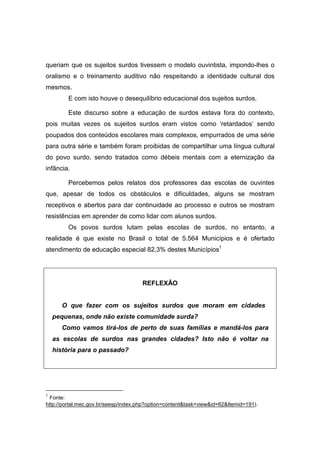 queriam que os sujeitos surdos tivessem o modelo ouvintista, impondo-lhes o
oralismo e o treinamento auditivo não respeitando a identidade cultural dos
mesmos.
E com isto houve o desequilíbrio educacional dos sujeitos surdos.
Este discurso sobre a educação de surdos estava fora do contexto,
pois muitas vezes os sujeitos surdos eram vistos como ‘retardados’ sendo
poupados dos conteúdos escolares mais complexos, empurrados de uma série
para outra série e também foram proibidas de compartilhar uma língua cultural
do povo surdo, sendo tratados como débeis mentais com a eternização da
infância.
Percebemos pelos relatos dos professores das escolas de ouvintes
que, apesar de todos os obstáculos e dificuldades, alguns se mostram
receptivos e abertos para dar continuidade ao processo e outros se mostram
resistências em aprender de como lidar com alunos surdos.
Os povos surdos lutam pelas escolas de surdos, no entanto, a
realidade é que existe no Brasil o total de 5.564 Municípios e é ofertado
atendimento de educação especial 82,3% destes Municípios1
REFLEXÃO
O que fazer com os sujeitos surdos que moram em cidades
pequenas, onde não existe comunidade surda?
Como vamos tirá-los de perto de suas famílias e mandá-los para
as escolas de surdos nas grandes cidades? Isto não é voltar na
história para o passado?
1
Fonte:
http://portal.mec.gov.br/seesp/index.php?option=contenttask=viewid=62Itemid=191).
 