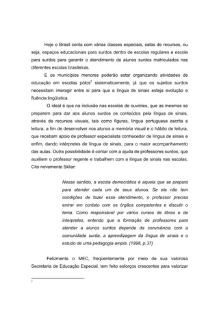 Hoje o Brasil conta com várias classes especiais, salas de recursos, ou
seja, espaços educacionais para surdos dentro de escolas regulares e escola
para surdos para garantir o atendimento de alunos surdos matriculados nas
diferentes escolas brasileiras.
E os municípios menores poderão estar organizando atividades de
educação em escolas pólos2
sistematicamente, já que os sujeitos surdos
necessitam interagir entre si para que a língua de sinais esteja evolução e
fluência lingüística.
O ideal é que na inclusão nas escolas de ouvintes, que as mesmas se
preparem para dar aos alunos surdos os conteúdos pela língua de sinais,
através de recursos visuais, tais como figuras, língua portuguesa escrita e
leitura, a fim de desenvolver nos alunos a memória visual e o hábito de leitura,
que recebam apoio de professor especialista conhecedor de língua de sinais e
enfim, dando intérpretes de língua de sinais, para o maior acompanhamento
das aulas. Outra possibilidade é contar com a ajuda de professores surdos, que
auxiliem o professor regente e trabalhem com a língua de sinais nas escolas.
Cito novamente Skliar:
Nesse sentido, a escola democrática é aquela que se prepara
para atender cada um de seus alunos. Se ela não tem
condições de fazer esse atendimento, o professor precisa
entrar em contato com os órgãos competentes e discutir o
tema. Como responsável por vários cursos de libras e de
interpretes, entendo que a formação de professores para
atender a alunos surdos depende da convivência com a
comunidade surda, a aprendizagem da língua de sinais e o
estudo de uma pedagogia ampla. (1998, p.37)
Felizmente o MEC, freqüentemente por meio de sua valorosa
Secretaria de Educação Especial, tem feito esforços crescentes para valorizar
2
 