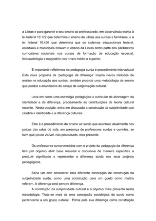 a Libras e para garantir o seu ensino ao professorado, em observância estrita à
lei federal 10.172 que determina o ensino de Libras aos surdos e familiares, e à
lei federal 10.436 que determina que os sistemas educacionais federal,
estaduais e municipais incluam o ensino da Libras como parte dos parâmetros
curriculares nacionais nos cursos de formação de educação especial,
fonoaudiologia e magistério nos níveis médio e superior.
É importante refletirmos na pedagogia surda e procedimento intercultural
Esta nova proposta da ‘pedagogia da diferença’ inspira novos métodos de
ensino na educação aos surdos, também propícia uma metodologia de ensino
que produz o enunciativo do desejo de subjetivação cultural.
Leva em conta uma estratégia pedagógica e curricular de abordagem da
identidade e da diferença, precisamente as contribuições da teoria cultural
recente. Nesta posição, entra em discussão a construção da subjetividade que
celebra a identidade e a diferença culturais.
Este é o procedimento de ensino ao surdo que acontece atualmente nos
palcos das salas de aula, em presença de professores surdos e ouvintes, se
bem que pouco visível, não pesquisado, mas presente.
Os professores comprometidos com o projeto da pedagogia da diferença
têm por objetivo abrir base material e discursiva de maneira específica a
produzir significado e representar a diferença surda nos seus projetos
pedagógicos.
Seria um erro considerar esta diferente concepção de construção da
subjetividade surda, como uma construção para um gueto como muitos
referem. A diferença será sempre diferença.
A construção da subjetividade cultural é o objetivo mais presente nesta
metodologia. Trata-se mais de uma concepção sociológica do surdo como
pertencente a um grupo cultural. Prima pela sua diferença como construção
 